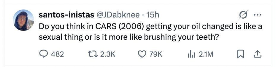 santos-inistas @JDabknee 15h ... Do you think in CARS (2006) getting your oil changed is like a sexual thing or is it more like brushing your teeth? 482 2.3K 79K 2.1M