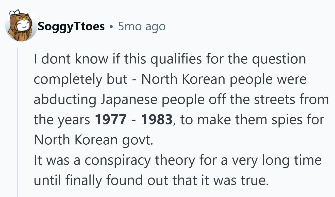 SoggyTtoes 5mo ago I dont know if this qualifies for the question completely but - North Korean people were abducting Japanese people off the streets from the years 1977 - 1983, to make them spies for North Korean govt. It was a conspiracy theory for a very long time until finally found out that it was true.
