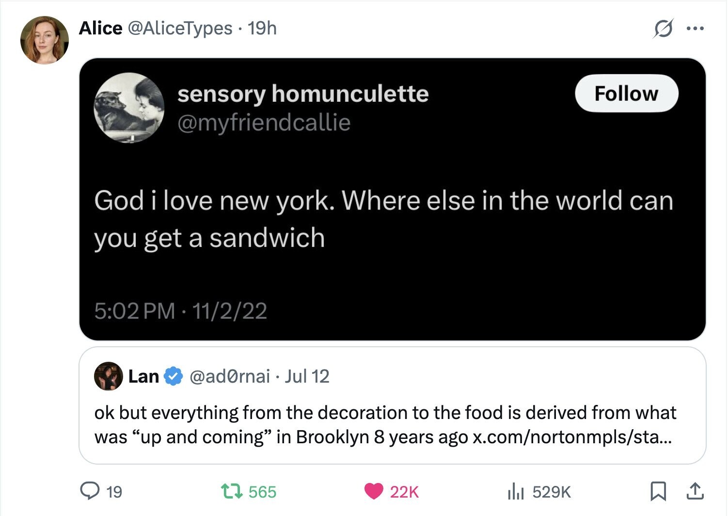 Alice @AliceTypes 19h ... Follow sensory homunculette @myfriendcallie God i love new york. Where else in the world can you get a sandwich 5:02 PM - 11/2/22 Lan @ad0rnai Jul 12 ok but everything from the decoration to the food is derived from what was up and coming in Brooklyn 8 years ago x.com/nortonmpls/sta... 19 565 22K del 529K