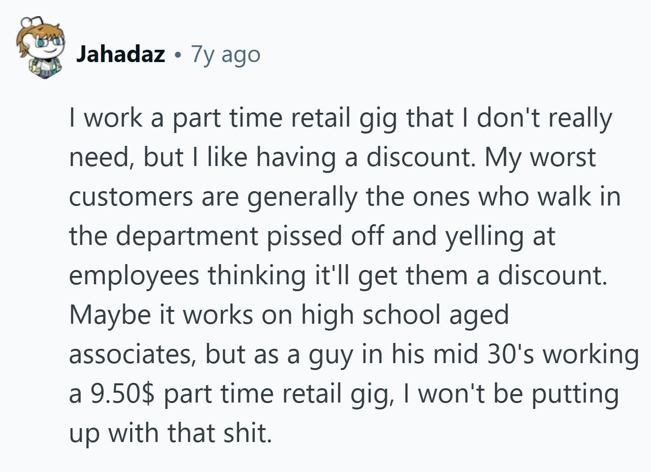 Jahadaz 7y ago I work a part time retail gig that I don't really need, but I like having a discount. My worst customers are generally the ones who walk in the department pissed off and yelling at employees thinking it'll get them a discount. Maybe it works on high school aged associates, but as a guy in his mid 30's working a 9.50$ part time retail gig, I won't be putting up with that shit.