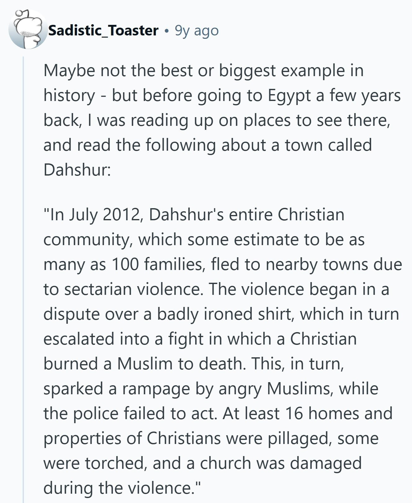 Sadistic_Toaster a 9y ago Maybe not the best or biggest example in history - but before going to Egypt a few years back, I was reading up on places to see there, and read the following about a town called Dahshur: In July 2012, Dahshur's entire Christian community, which some estimate to be as many as 100 families, fled to nearby towns due to sectarian violence. The violence began in a dispute over a badly ironed shirt, which in turn escalated into a fight in which a Christian burned a Muslim to death. This, in turn, sparked a rampage by angry Muslims,
