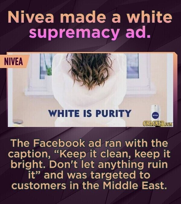 Nivea made a white supremacy ad. NIVEA WHITE IS PURITY KIVEA CRACKED.COM The Facebook ad ran with the caption, Keep it clean, keep it bright. Don't let anything ruin it and was targeted to customers in the Middle East.