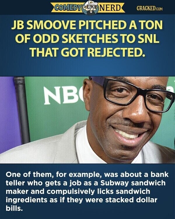 COMEDY NERD CRACKED.COM JB SMOOVE PITCHED A TON OF ODD SKETCHES TO SNL THAT GOT REJECTED. NB One of them, for example, was about a bank teller who gets a job as a Subway sandwich maker and compulsively licks sandwich ingredients as if they were stacked dollar bills.