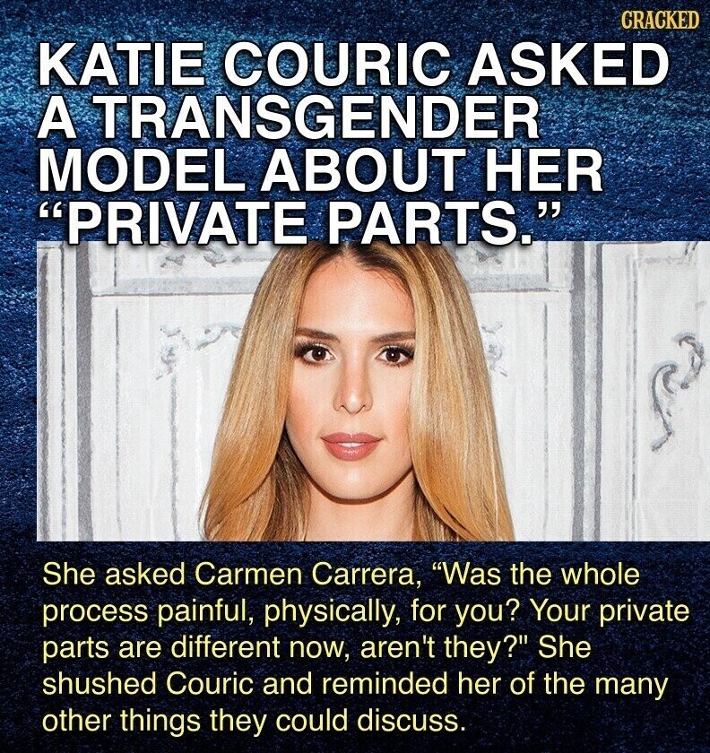 CRACKED KATIE COURIC ASKED A TRANSGENDER MODEL ABOUT HER PRIVATE PARTS. She asked Carmen Carrera, Was the whole process painful, physically, for you? Your private parts are different now, aren't they? She shushed Couric and reminded her of the many other things they could discuss.