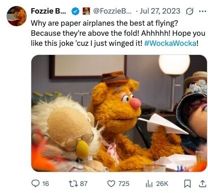 Fozzie B... @FozzieB... Jul 27, 2023 G ... Why are paper airplanes the best at flying? Because they're above the fold! Ahhhhh! Hope you like this joke 'cuz I just winged it! #WockaWocka! 16 87 725 del 26K 