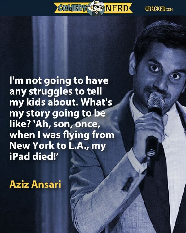 COMEDY NERD CRACKED.COM I'm not going to have any struggles to tell my kids about. What's my story going to be like? 'Ah, son, once, when I was flying from New York to L.A., my iPad died!' Aziz Ansari