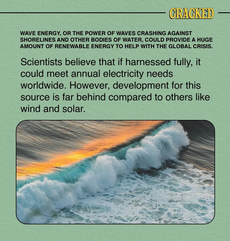 CRACKED WAVE ENERGY, OR THE POWER OF WAVES CRASHING AGAINST SHORELINES AND OTHER BODIES OF WATER, COULD PROVIDE A HUGE AMOUNT OF RENEWABLE ENERGY TO HELP WITH THE GLOBAL CRISIS. Scientists believe that if harnessed fully, it could meet annual electricity needs worldwide. However, development for this source is far behind compared to others like wind and solar.