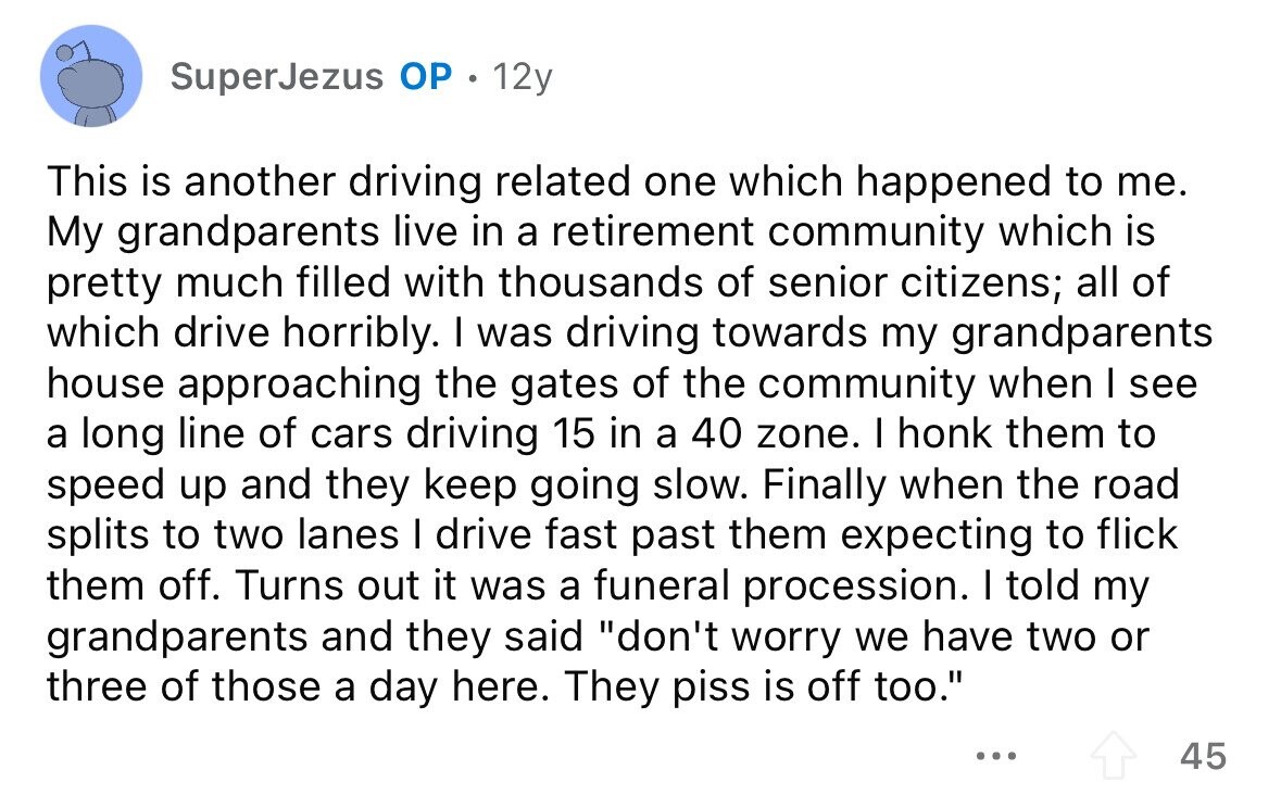 SuperJezus OP 12y This is another driving related one which happened to me. My grandparents live in a retirement community which is pretty much filled with thousands of senior citizens; all of which drive horribly. I was driving towards my grandparents house approaching the gates of the community when I see a long line of cars driving 15 in a 40 zone. I honk them to speed up and they keep going slow. Finally when the road splits to two lanes I drive fast past them expecting to flick them off. Turns out it was a funeral procession. I told 