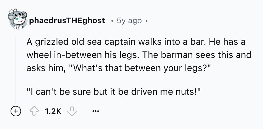 phaedrusTHEghost 5y ago A grizzled old sea captain walks into a bar. Не has a wheel in-between his legs. The barman sees this and asks him, What's that between your legs? I can't be sure but it be driven me nuts! + 1.2K ...