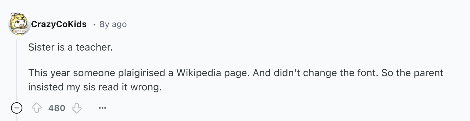 CrazyCoKids 8y ago HAPPY HOLD Sister is a teacher. This year someone plaigirised a Wikipedia page. And didn't change the font. So the parent insisted my sis read it wrong. - 480 ...