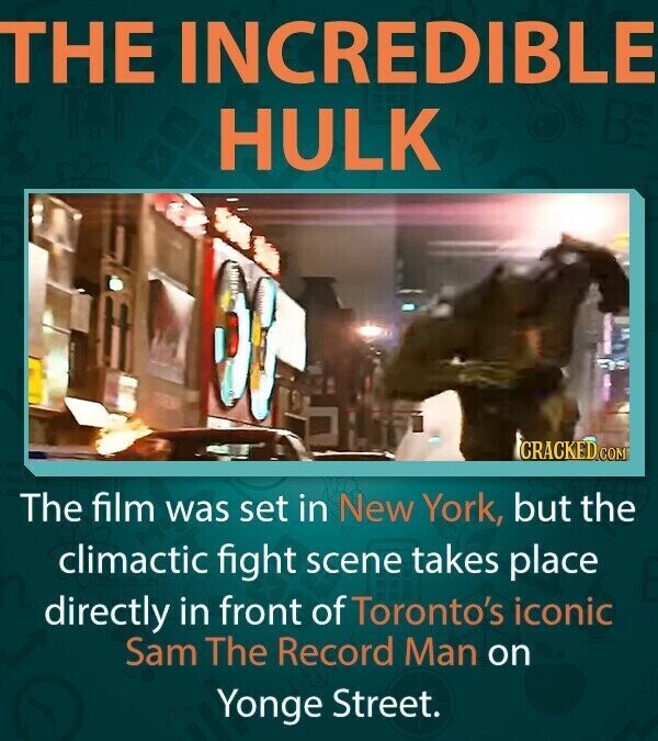 THE INCREDIBLE HULK CRACKED.COM The film was set in New York, but the climactic fight scene takes place directly in front of Toronto's iconic Sam The Record Man on Yonge Street.