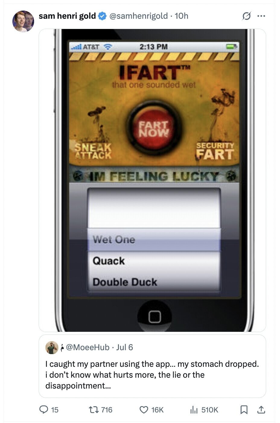 O sam henri gold @samhenrigold . 10h ... AT&T 2:13 PM IFART™ that one sounded wet FART NOW SECURITY SNEAK ATTACK FART M FEELING LUCKY Wet One Quack Double Duck @MoeeHub Jul 6 caught my partner using the app... my stomach dropped. don't know what hurts more, the lie or the disappointment... 15 716 16K 510K