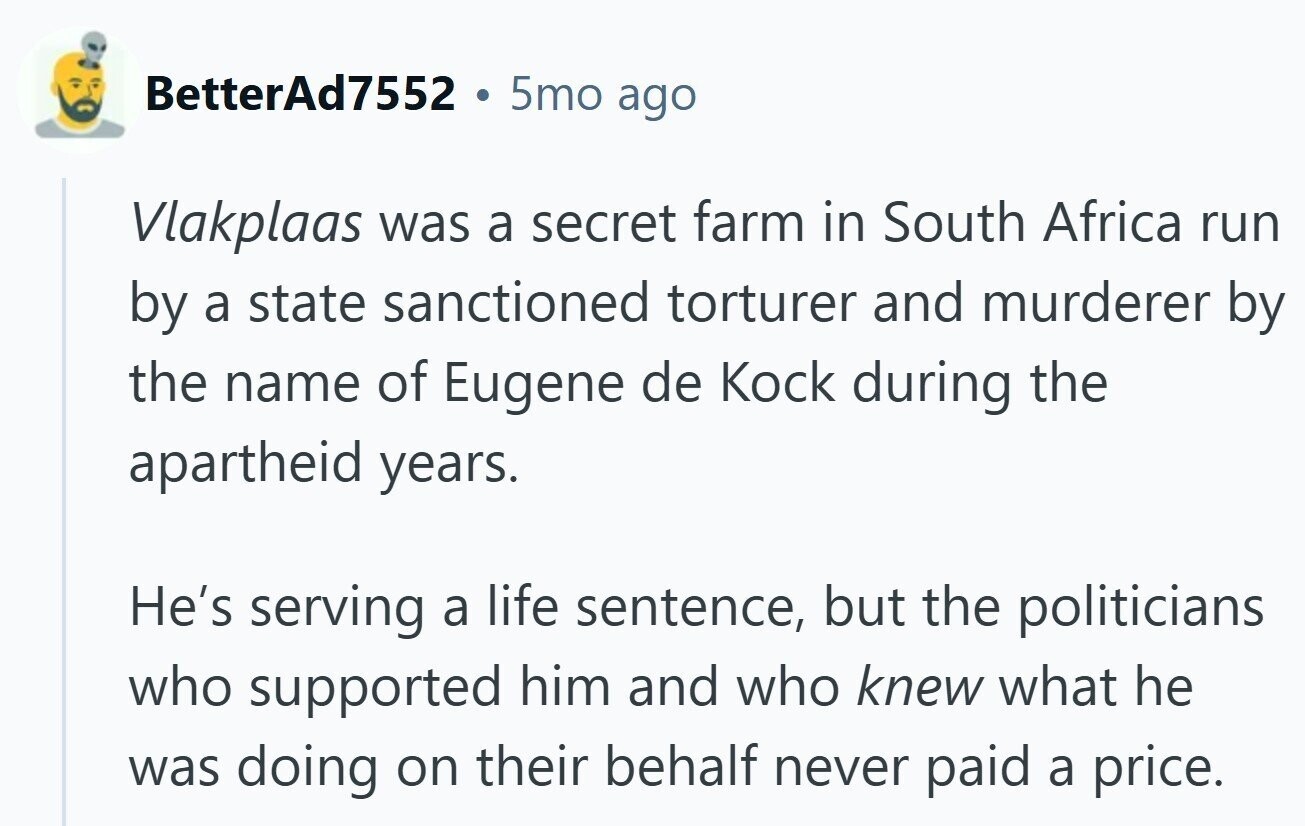 BetterAd7552 5mo ago Vlakplaas was a secret farm in South Africa run by a state sanctioned torturer and murderer by the name of Eugene de Kock during the apartheid years. He's serving a life sentence, but the politicians who supported him and who knew what he was doing on their behalf never paid a price.