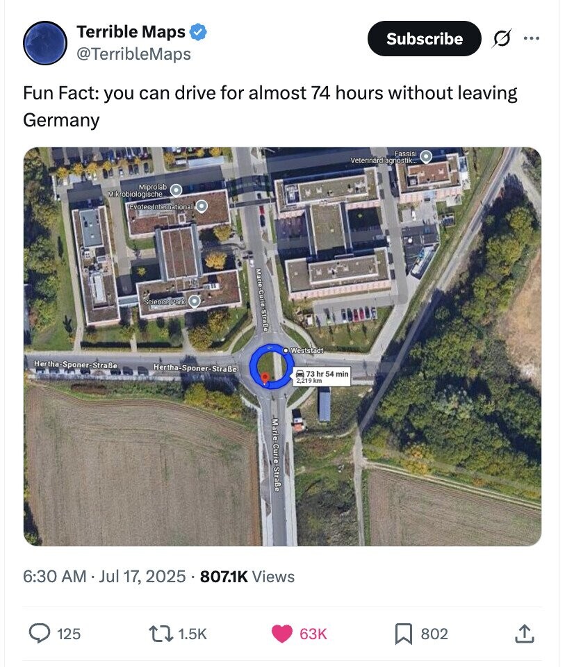 Terrible Maps Subscribe ... @TerribleMaps Fun Fact: you can drive for almost 74 hours without leaving Germany Fassisi Veterinardiagnostik... Miprolab Mikrobiologische Evoteginternational Marie-Curie-Straße Science Park Weststadt Hertha-Sponer-Straße Hertha-Sponer-Straße 73 hr 54 min 2,219 km Marie-Curio -Straße 6:30 AM Jul 17, 2025 807.1K Views 125 1.5K 63K 802