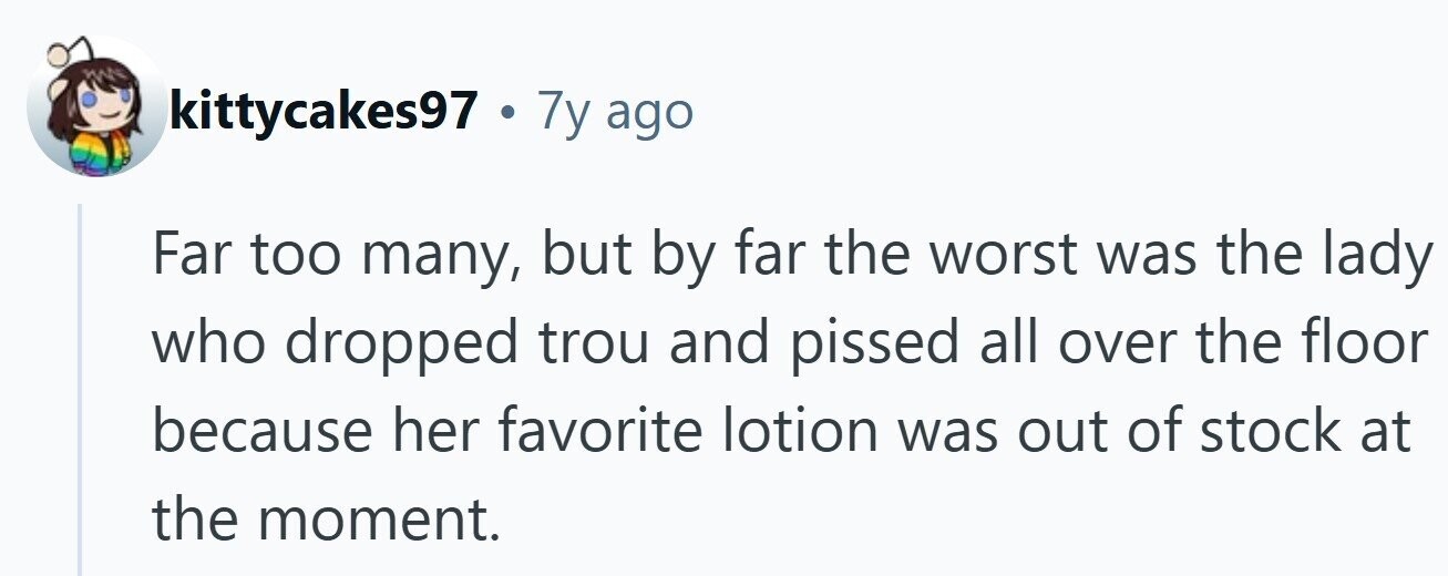 kittycakes97 . 7y ago Far too many, but by far the worst was the lady who dropped trou and pissed all over the floor because her favorite lotion was out of stock at the moment.