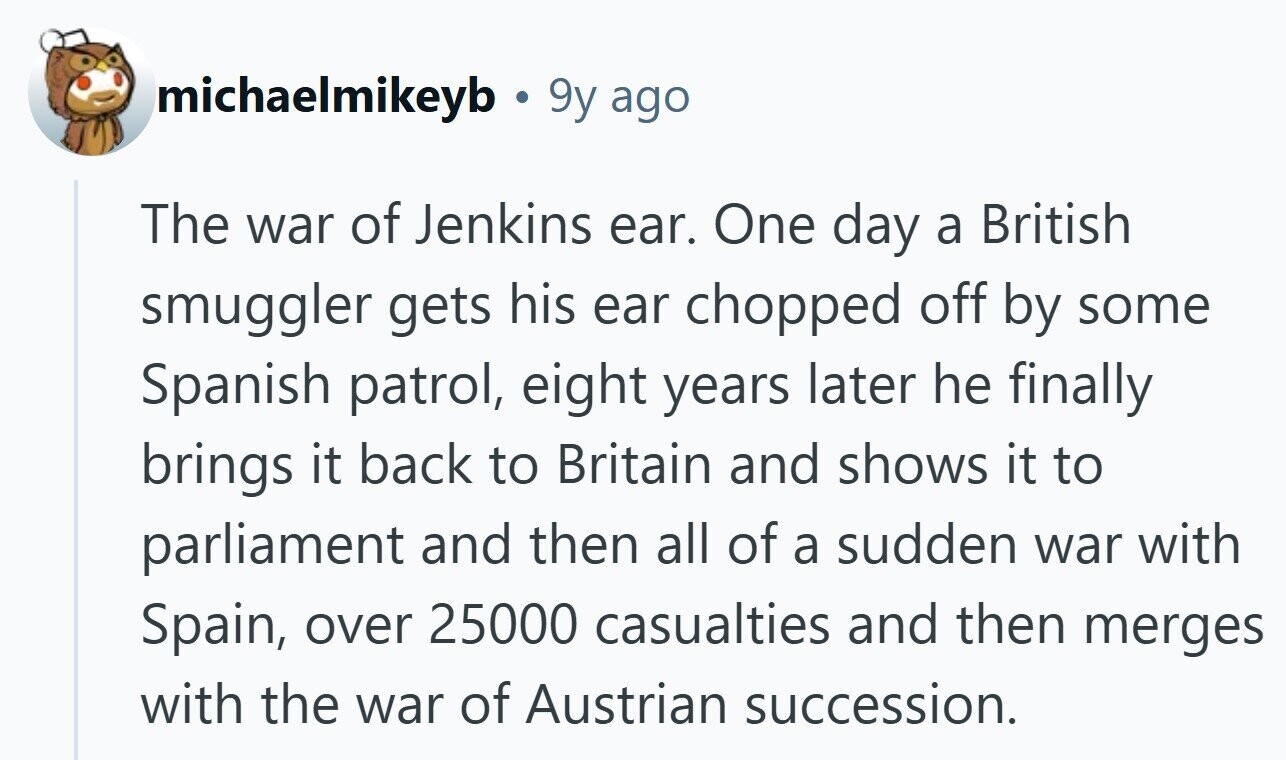 michaelmikeyb 9y ago The war of Jenkins ear. One day a British smuggler gets his ear chopped off by some Spanish patrol, eight years later he finally brings it back to Britain and shows it to parliament and then all of a sudden war with Spain, over 25000 casualties and then merges with the war of Austrian succession.