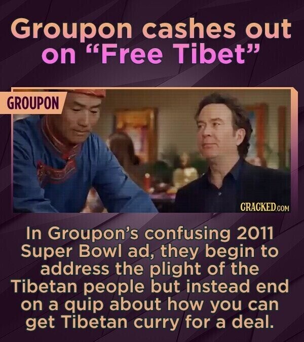 Groupon cashes out on Free Tibet GROUPON CRACKED.COM In Groupon's confusing 2011 Super Bowl ad, they begin to address the plight of the Tibetan people but instead end on a quip about how you can get Tibetan curry for a deal.