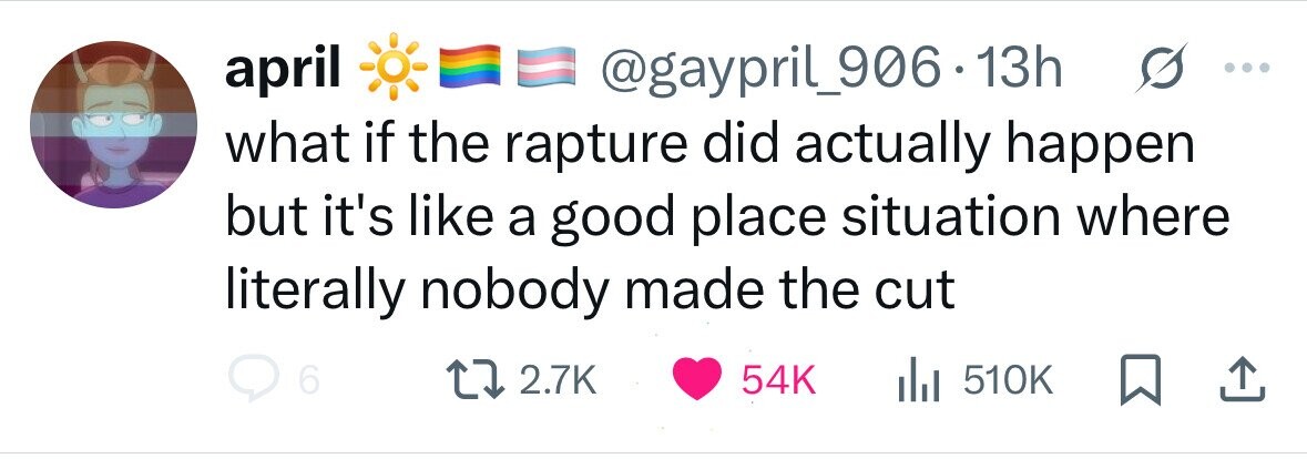 april @gaypril_906.1 13h what if the rapture did actually happen but it's like a good place situation where literally nobody made the cut 6 2.7K 54K del 510K 