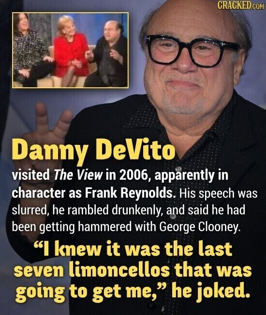 CRACKED.COM Danny DeVito visited The View in 2006, apparently in character as Frank Reynolds. His speech was slurred, he rambled drunkenly, and said he had been getting hammered with George Clooney. I knew it was the last seven limoncellos that was going to get me, he joked.