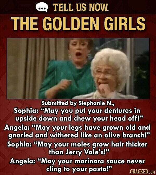 ... TELL US NOW. THE GOLDEN GIRLS Submitted by Stephanie N., Sophia: May you put your dentures in upside down and chew your head off! Angela: May your legs have grown old and gnarled and withered like an olive branch! Sophia: May your moles grow hair thicker than Jerry Vale's! Angela: May your marinara sauce never cling to your pasta! CRACKED.COM