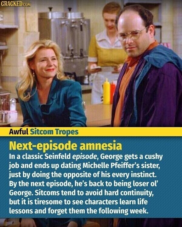 CRACKED.COM Awful Sitcom Tropes Next-episode amnesia In a classic Seinfeld episode, George gets a cushy job and ends up dating Michelle Pfeiffer's sister, just by doing the opposite of his every instinct. By the next episode, he's back to being loser ol' George. Sitcoms tend to avoid hard continuity, but it is tiresome to see characters learn life lessons and forget them the following week.