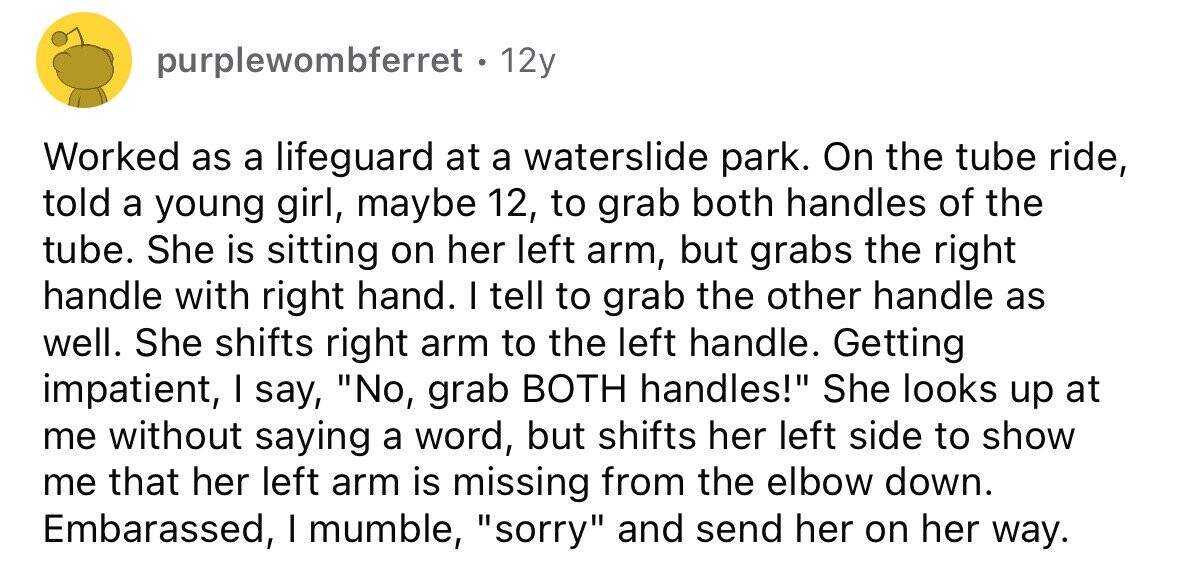 purplewombferret . 12y Worked as a lifeguard at a waterslide park. On the tube ride, told a young girl, maybe 12, to grab both handles of the tube. She is sitting on her left arm, but grabs the right handle with right hand. I tell to grab the other handle as well. She shifts right arm to the left handle. Getting impatient, I say, No, grab BOTH handles! She looks up at me without saying a word, but shifts her left side to show me that her left arm is missing from the elbow down. Embarassed, I mumble, sorry and send her 