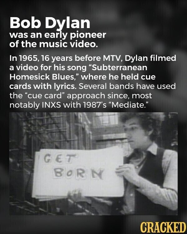 Bob Dylan was an early pioneer of the music video. In 1965, 16 years before MTV, Dylan filmed a video for his song Subterranean Homesick Blues, where he held cue cards with lyrics. Several bands have used the cue card approach since, most notably INXS with 1987's Mediate. GET BORN CRACKED