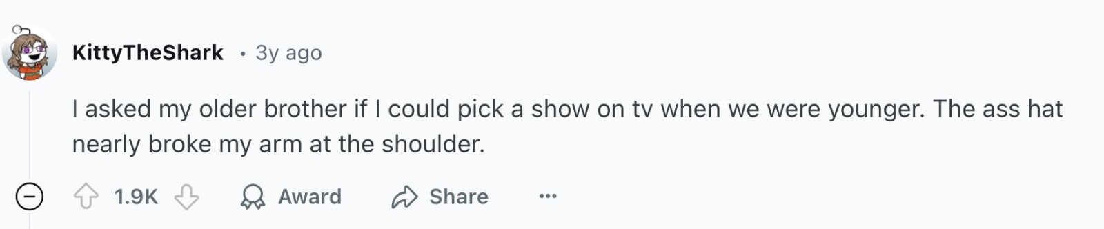 KittyTheShark 3y ago I asked my older brother if I could pick a show on tv when we were younger. The ass hat nearly broke my arm at the shoulder. - 1.9K Award Share ...