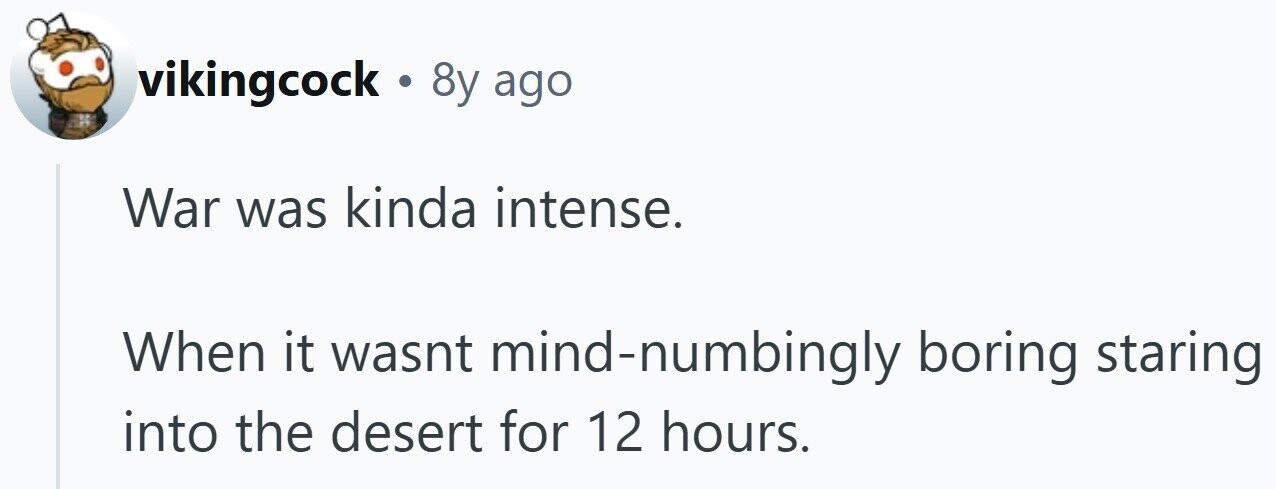 vikingcock . 8y ago War was kinda intense. When it wasnt mind-numbingly boring staring into the desert for 12 hours.