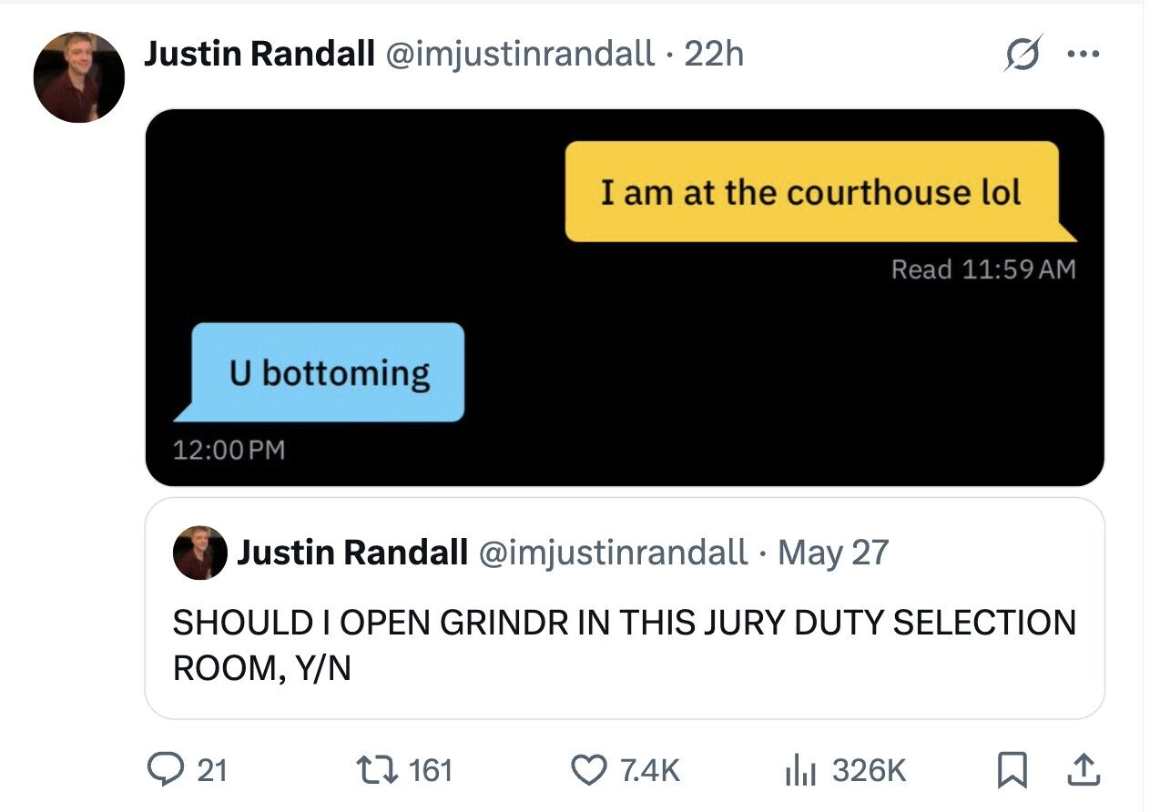 Justin Randall @imjustinrandall. 22h ... I am at the courthouse lol Read 11:59AM U bottoming 12:00 PM Justin Randall @imjustinrandall.r May 27 SHOULD I OPEN GRINDR IN THIS JURY DUTY SELECTION ROOM, Y/N 21 161 7.4K del 326K