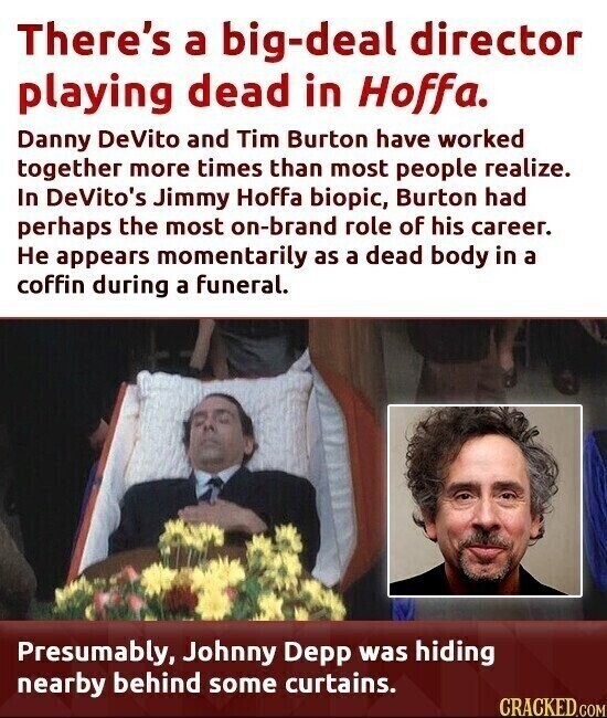 There's a big-deal director playing dead in Hoffa. Danny DeVito and Tim Burton have worked together more times than most people realize. In DeVito's Jimmy Hoffa biopic, Burton had perhaps the most on-brand role of his career. Не appears momentarily as a dead body in a coffin during a funeral. Presumably, Johnny Depp was hiding nearby behind some curtains. CRACKED.COM