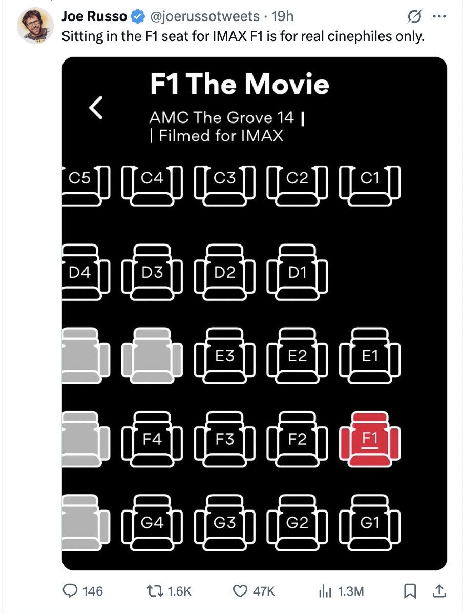 Joe Russo @joerussotweets.19h O ... Sitting in the F1 seat for IMAX F1 is for real cinephiles only. F1 The Movie AMC The Grove 14 I Filmed for IMAX C5 C4 C2 C1 C3 D4 D3 D2 D1 E3 E2 F4 F3 F2 G4 G3 G2 G1 146 1.6K 47K 1.3M