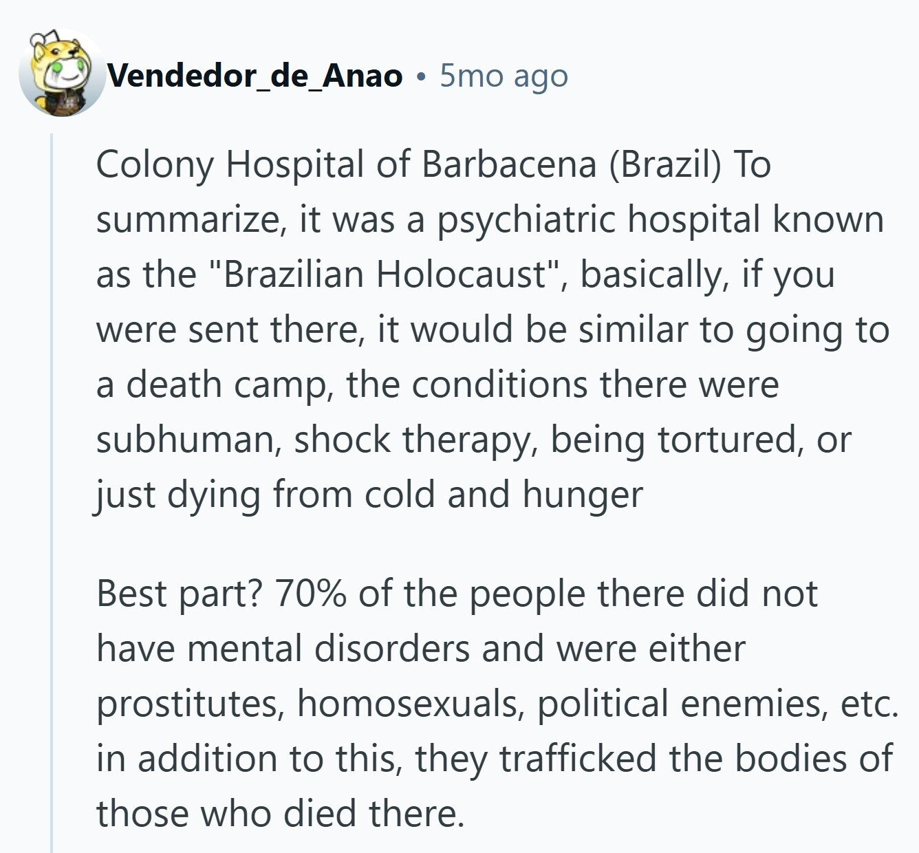 Vendedor_de_Anao 5mo ago Colony Hospital of Barbacena (Brazil) To summarize, it was a psychiatric hospital known as the Brazilian Holocaust, basically, if you were sent there, it would be similar to going to a death camp, the conditions there were subhuman, shock therapy, being tortured, or just dying from cold and hunger Best part? 70% of the people there did not have mental disorders and were either prostitutes, homosexuals, political enemies, etc. in addition to this, they trafficked the bodies of those who died there.