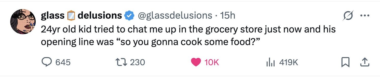 delusions glass @glassdelusions . 15h ... 24yr old kid tried to chat me up in the grocery store just now and his opening line was so you gonna cook some food? 645 230 10K 419K