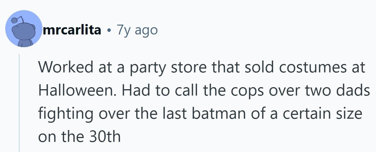mrcarlita . 7y ago Worked at a party store that sold costumes at Halloween. Had to call the cops over two dads fighting over the last batman of a certain size on the 30th