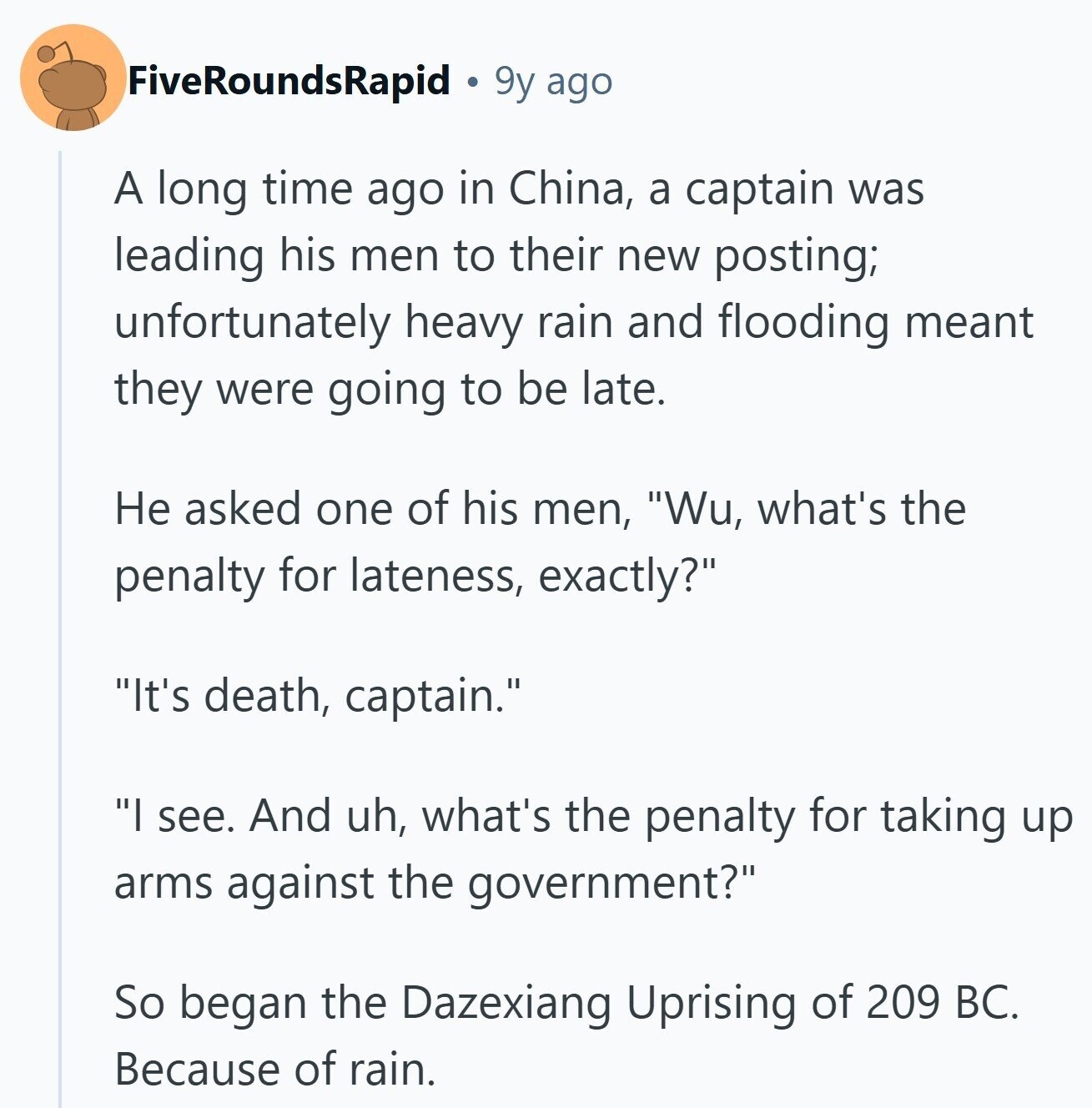 FiveRoundsRapid 9y ago A long time ago in China, a captain was leading his men to their new posting; unfortunately heavy rain and flooding meant they were going to be late. Не asked one of his men, Wu, what's the penalty for lateness, exactly? It's death, captain. I see. And uh, what's the penalty for taking up arms against the government? So began the Dazexiang Uprising of 209 BC. Because of rain.