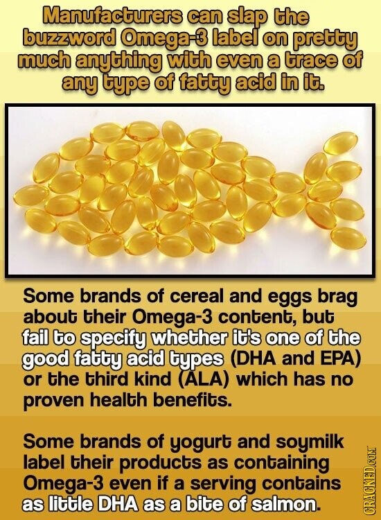 Manufacturers can slap the buzzword Omega-3 label on pretty much anything with even a trace of any type of fatty acid in it. Some brands of cereal and eggs brag about their Omega-3 content, but fail to specify whether it's one of the good fatty acid types (DHA and EPA) or the third kind (ALA) which has no proven health benefits. Some brands of yogurt and soymilk label their products as containing Omega-3 even if a serving contains as little DHA as a bite of salmon. CRACKED.COM