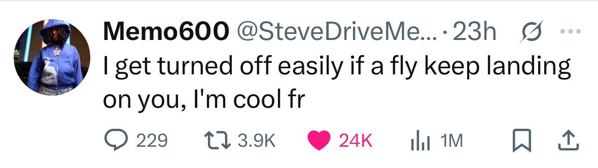 Memo600 @SteveDriveMe... 23h s ... I get turned off easily if a fly keep landing on you, I'm cool fr 229 3.9K 24K del 1M 