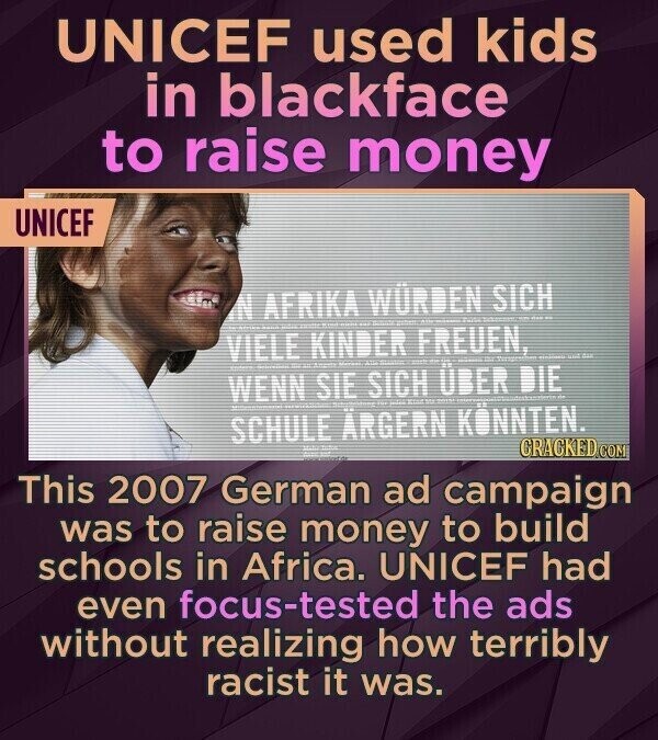 UNICEF used kids in blackface to raise money UNICEF N AFRIKA WÜRDEN SICH VIELE KINDER FREUEN, - - WENN SIE FATE SICH ÜBER DIE - SCHULE ÄRGERN KÖNNTEN. CRACKED.COM This 2007 German ad campaign was to raise money to build schools in Africa. UNICEF had even focus-tested the ads without realizing how terribly racist it was.