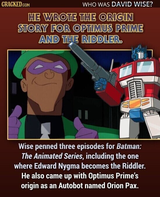 CRACKED.COM WHO WAS DAVID WISE? НЕ WROTE THE ORIGIN STORY FOR OPTIMUS PRIME AND THE RIDDLER. Wise penned three episodes for Batman: The Animated Series, including the one where Edward Nygma becomes the Riddler. Не also came up with Optimus Prime's origin as an Autobot named Orion Pax.