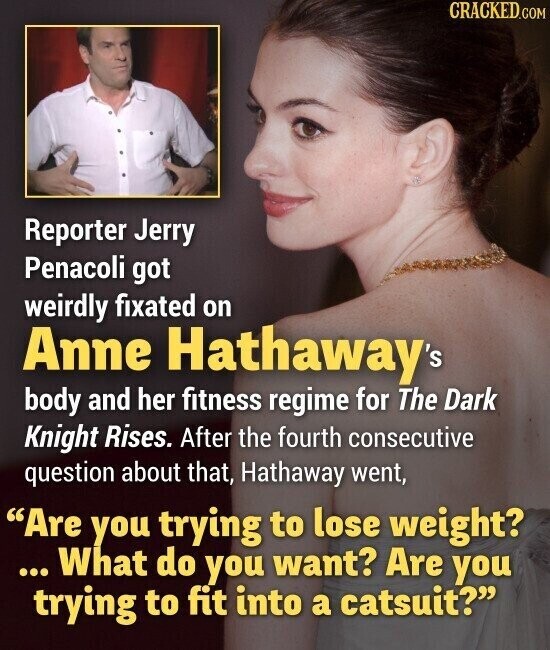 CRACKED.COM Reporter Jerry Penacoli got weirdly fixated on Anne Hathaway's body and her fitness regime for The Dark Knight Rises. After the fourth consecutive question about that, Hathaway went, Are you trying to lose weight? ... What do you want? Are you trying to fit into a catsuit?
