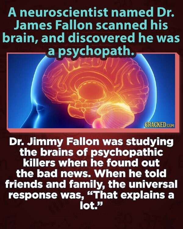 A neuroscientist named Dr. James Fallon scanned his brain, and discovered he was a psychopath. CRACKED.COM Dr. Jimmy Fallon was studying the brains of psychopathic killers when he found out the bad news. When he told friends and family, the universal response was, That explains a lot.
