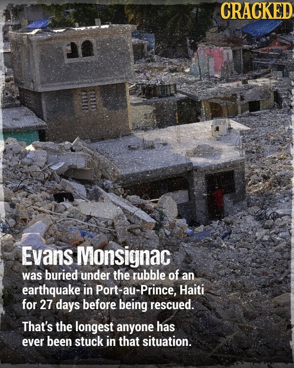 CRACKED Evans Monsignac was buried under the rubble of an earthquake in Port-au-Prince, Haiti for 27 days before being rescued. That's the longest anyone has ever been stuck in that situation.