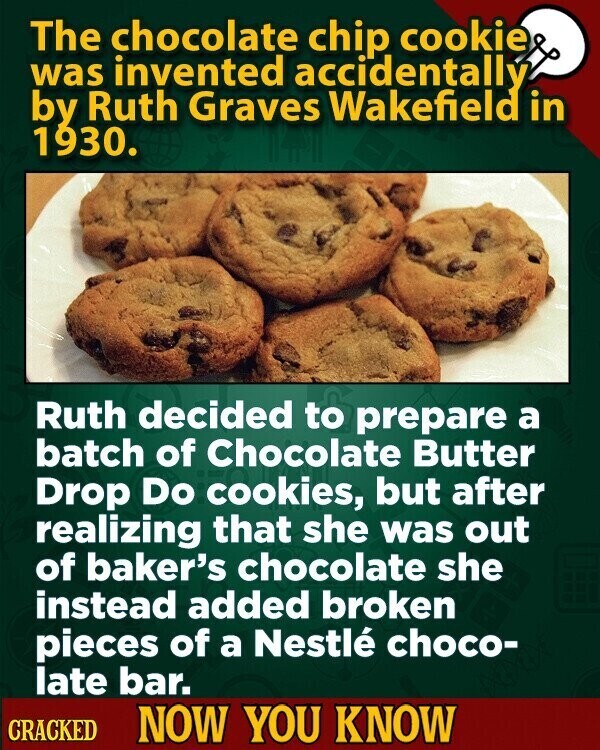 The chocolate chip cookie was invented accidentally by Ruth Graves Wakefield in 1930. Ruth decided to prepare a batch of Chocolate Butter Drop Do cookies, but after realizing that she was out of baker's chocolate she instead added broken pieces of a Nestlé choco- late bar. CRACKED NOW YOU KNOW