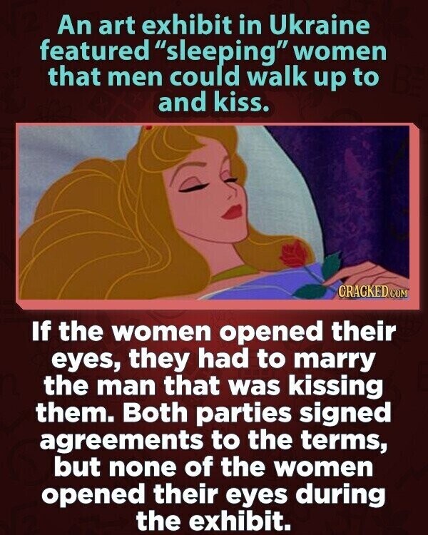 An art exhibit in Ukraine featured sleeping women that men could walk up to and kiss. CRACKED COM If the women opened their eyes, they had to marry the man that was kissing them. Both parties signed agreements to the terms, but none of the women opened their eyes during the exhibit.