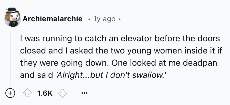 Archiemalarchie 1y ago . I was running to catch an elevator before the doors closed and I asked the two young women inside it if they were going down. One looked at me deadpan and said 'Alright...but / don't swallow.' + 1.6K ...