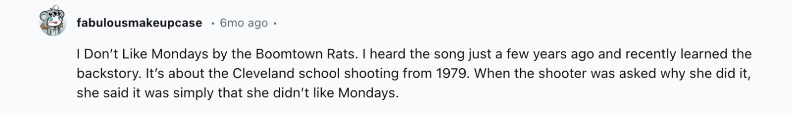 fabulousmakeupcase 6mo ago I Don't Like Mondays by the Boomtown Rats. I heard the song just a few years ago and recently learned the backstory. It's about the Cleveland school shooting from 1979. When the shooter was asked why she did it, she said it was simply that she didn't like Mondays.