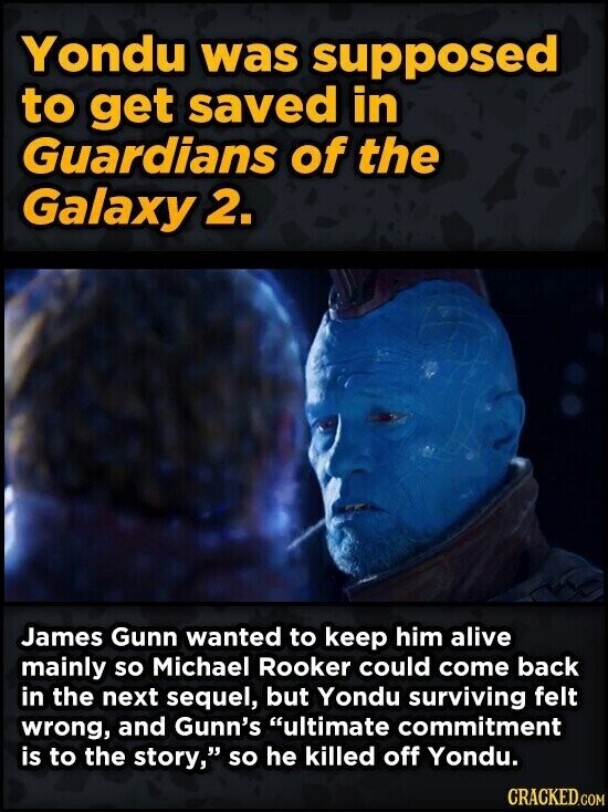 Yondu was supposed to get saved in Guardians of the Galaxy 2. James Gunn wanted to keep him alive mainly so Michael Rooker could come back in the next sequel, but Yondu surviving felt wrong, and Gunn's ultimate commitment is to the story, so he killed off Yondu. CRACKED.COM