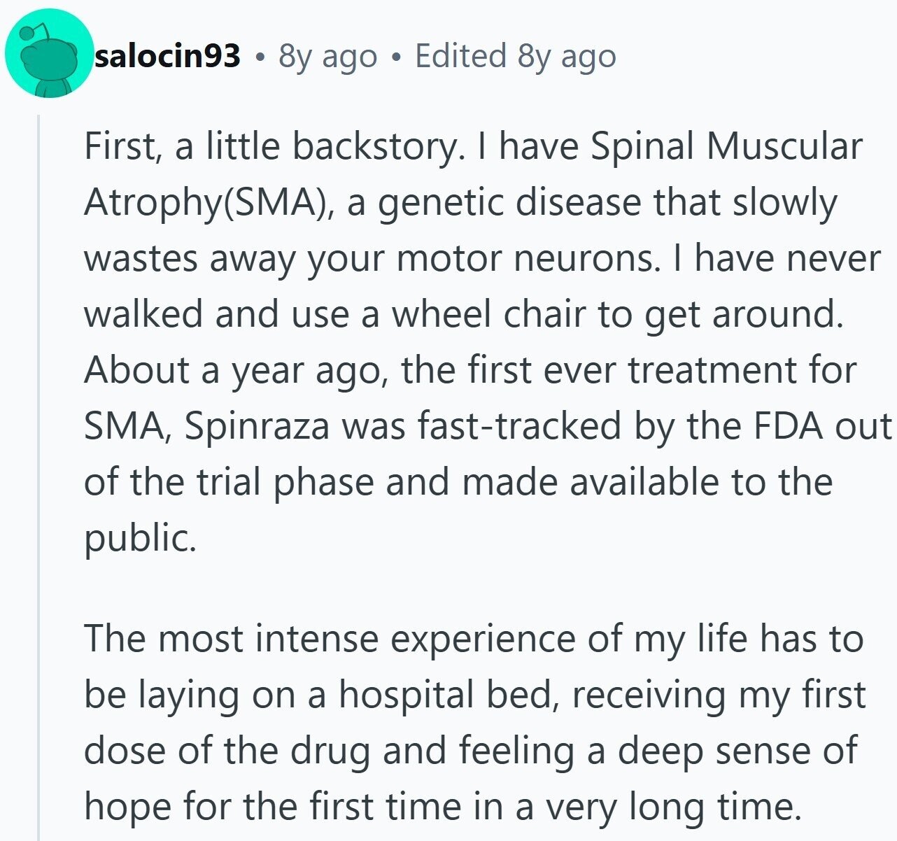 salocin93 8y ago Edited 8y ago First, a little backstory. I have Spinal Muscular Atrophy(SMA), a genetic disease that slowly wastes away your motor neurons. I have never walked and use a wheel chair to get around. About a year ago, the first ever treatment for SMA, Spinraza was fast-tracked by the FDA out of the trial phase and made available to the public. The most intense experience of my life has to be laying on a hospital bed, receiving my first dose of the drug and feeling a deep sense of hope for the first time in a very