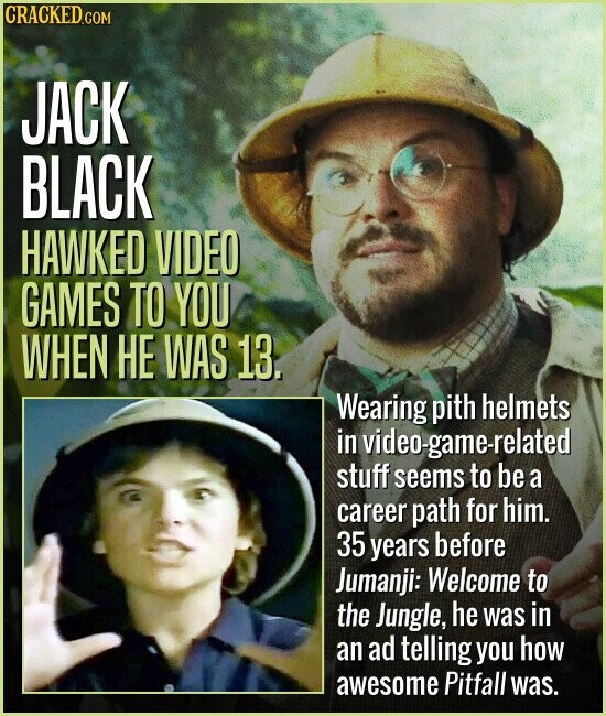 CRACKED.COM JACK BLACK HAWKED VIDEO GAMES TO YOU WHEN НЕ WAS 13. Wearing pith helmets in video-game-related stuff seems to be a career path for him. 35 years before Jumanji: Welcome to the Jungle, he was in an ad telling you how awesome Pitfall was.